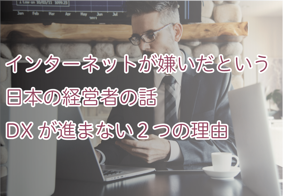 インターネットが嫌いだという日本の経営者の話、DXが進まない２つの理由